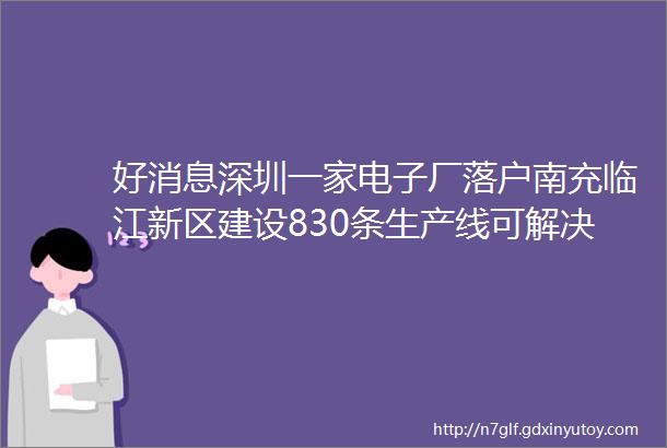 好消息深圳一家电子厂落户南充临江新区建设830条生产线可解决2000多人就业